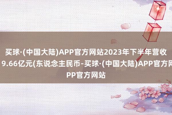 买球·(中国大陆)APP官方网站2023年下半年营收为19.66亿元(东说念主民币-买球·(中国大陆)APP官方网站