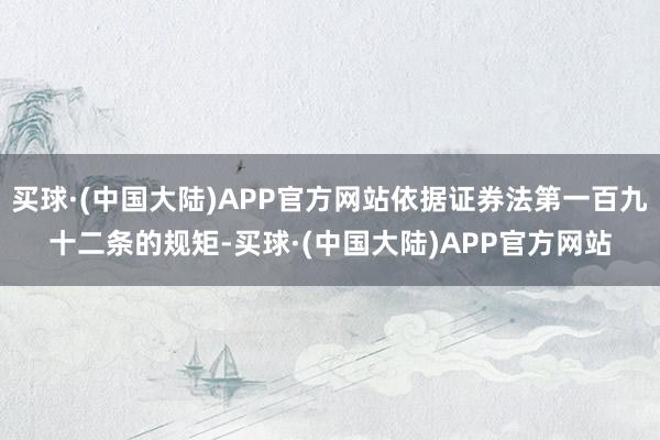 买球·(中国大陆)APP官方网站依据证券法第一百九十二条的规矩-买球·(中国大陆)APP官方网站
