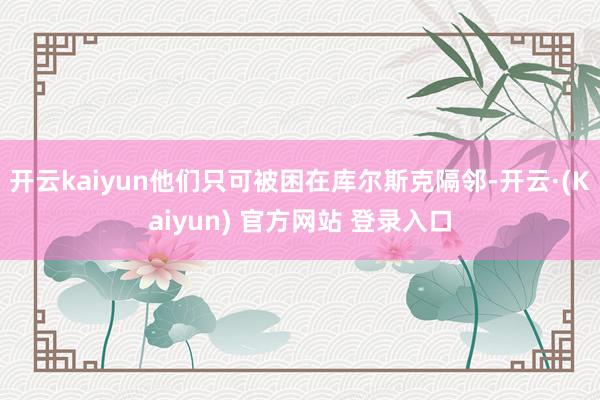开云kaiyun他们只可被困在库尔斯克隔邻-开云·(Kaiyun) 官方网站 登录入口