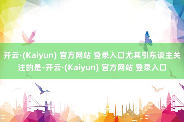 开云·(Kaiyun) 官方网站 登录入口尤其引东谈主关注的是-开云·(Kaiyun) 官方网站 登录入口