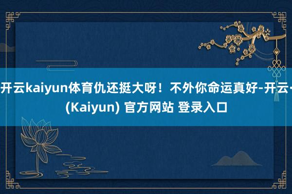 开云kaiyun体育仇还挺大呀！不外你命运真好-开云·(Kaiyun) 官方网站 登录入口