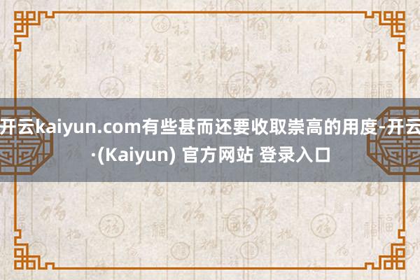 开云kaiyun.com有些甚而还要收取崇高的用度-开云·(Kaiyun) 官方网站 登录入口
