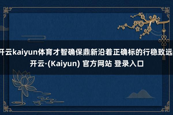开云kaiyun体育才智确保鼎新沿着正确标的行稳致远-开云·(Kaiyun) 官方网站 登录入口