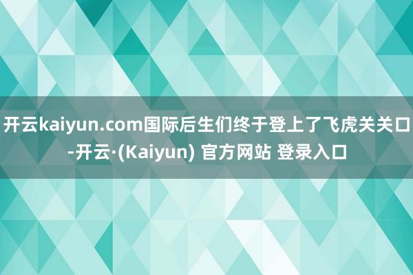 开云kaiyun.com国际后生们终于登上了飞虎关关口-开云·(Kaiyun) 官方网站 登录入口