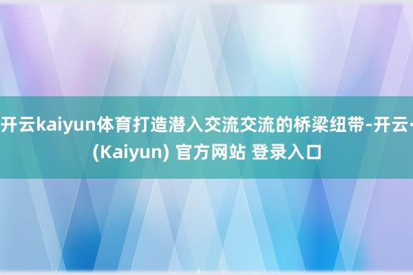 开云kaiyun体育打造潜入交流交流的桥梁纽带-开云·(Kaiyun) 官方网站 登录入口