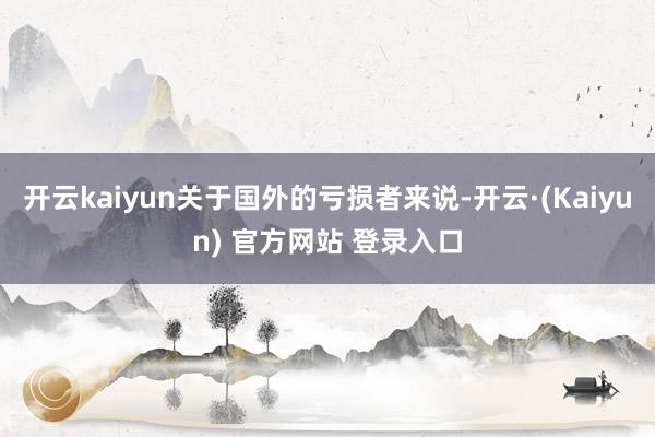 开云kaiyun关于国外的亏损者来说-开云·(Kaiyun) 官方网站 登录入口
