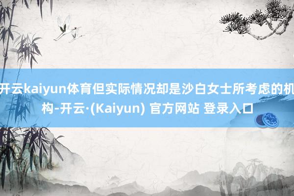 开云kaiyun体育但实际情况却是沙白女士所考虑的机构-开云·(Kaiyun) 官方网站 登录入口