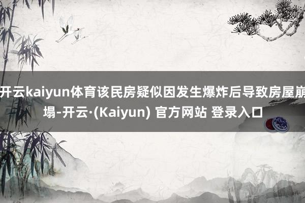 开云kaiyun体育该民房疑似因发生爆炸后导致房屋崩塌-开云·(Kaiyun) 官方网站 登录入口