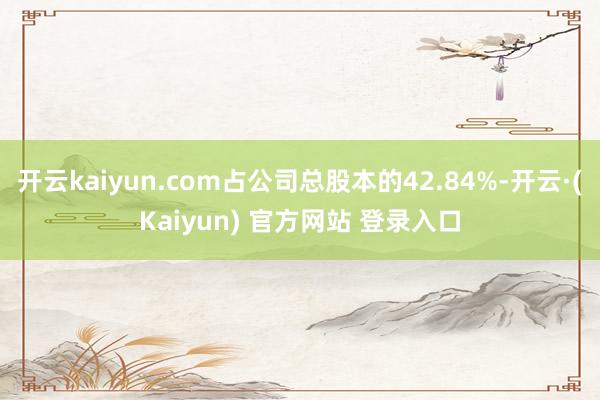 开云kaiyun.com占公司总股本的42.84%-开云·(Kaiyun) 官方网站 登录入口