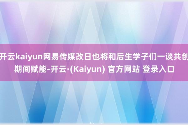 开云kaiyun网易传媒改日也将和后生学子们一谈共创期间赋能-开云·(Kaiyun) 官方网站 登录入口