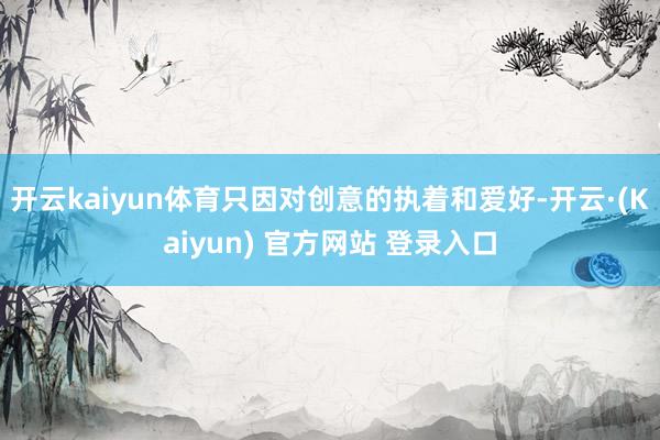 开云kaiyun体育只因对创意的执着和爱好-开云·(Kaiyun) 官方网站 登录入口