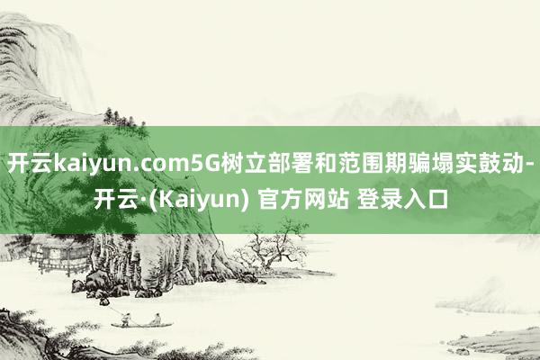 开云kaiyun.com5G树立部署和范围期骗塌实鼓动-开云·(Kaiyun) 官方网站 登录入口