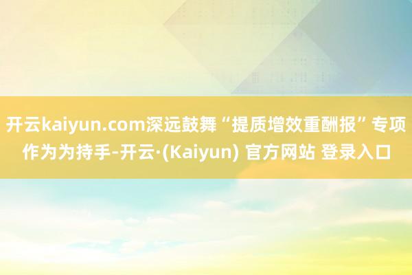 开云kaiyun.com深远鼓舞“提质增效重酬报”专项作为为持手-开云·(Kaiyun) 官方网站 登录入口