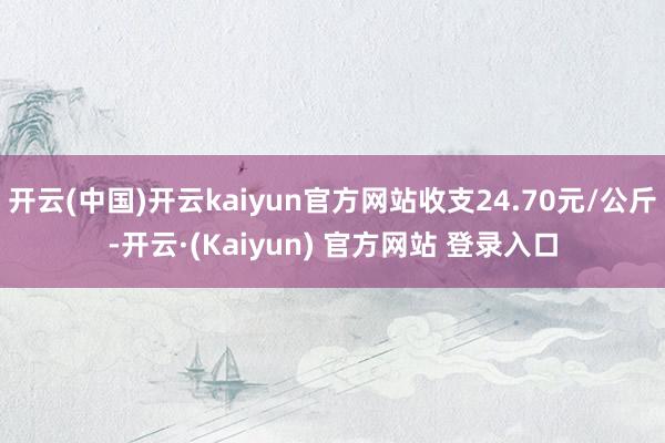 开云(中国)开云kaiyun官方网站收支24.70元/公斤-开云·(Kaiyun) 官方网站 登录入口