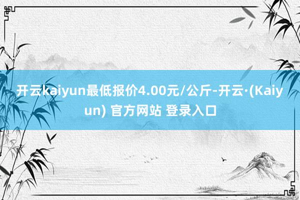 开云kaiyun最低报价4.00元/公斤-开云·(Kaiyun) 官方网站 登录入口