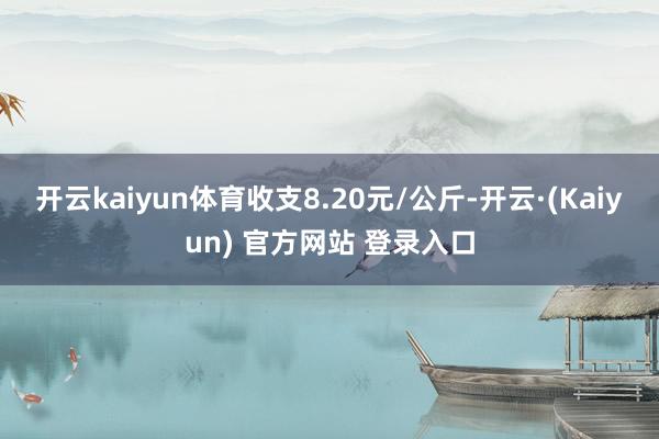 开云kaiyun体育收支8.20元/公斤-开云·(Kaiyun) 官方网站 登录入口