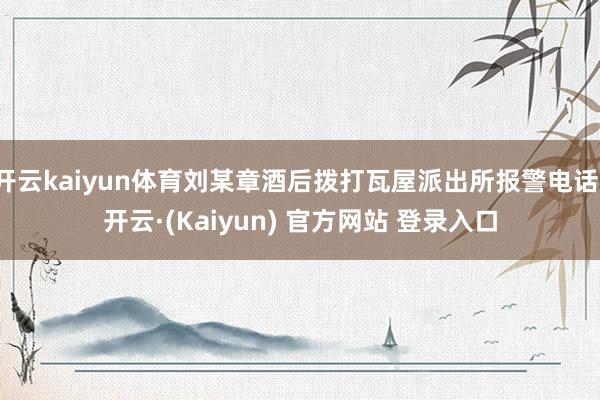 开云kaiyun体育刘某章酒后拨打瓦屋派出所报警电话-开云·(Kaiyun) 官方网站 登录入口