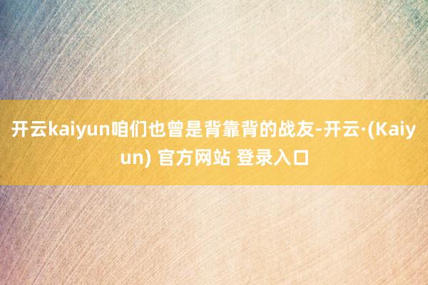 开云kaiyun咱们也曾是背靠背的战友-开云·(Kaiyun) 官方网站 登录入口