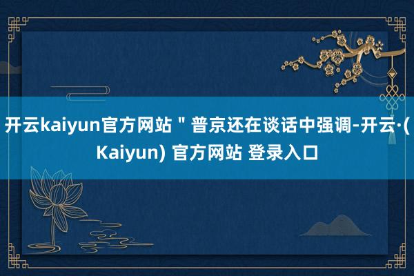 开云kaiyun官方网站＂普京还在谈话中强调-开云·(Kaiyun) 官方网站 登录入口