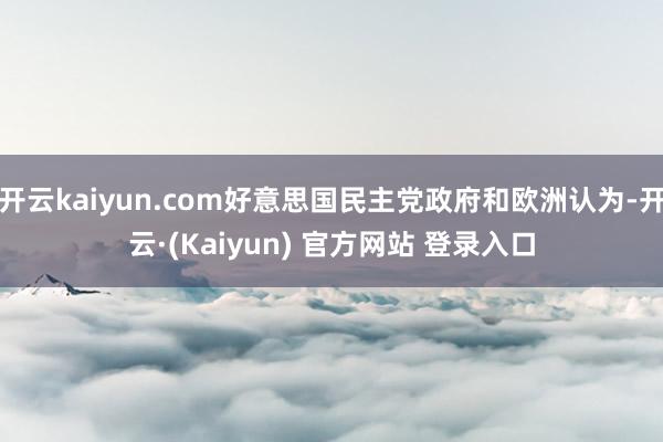 开云kaiyun.com好意思国民主党政府和欧洲认为-开云·(Kaiyun) 官方网站 登录入口