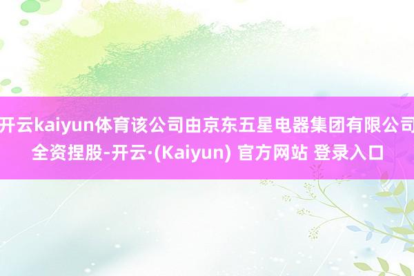 开云kaiyun体育该公司由京东五星电器集团有限公司全资捏股-开云·(Kaiyun) 官方网站 登录入口