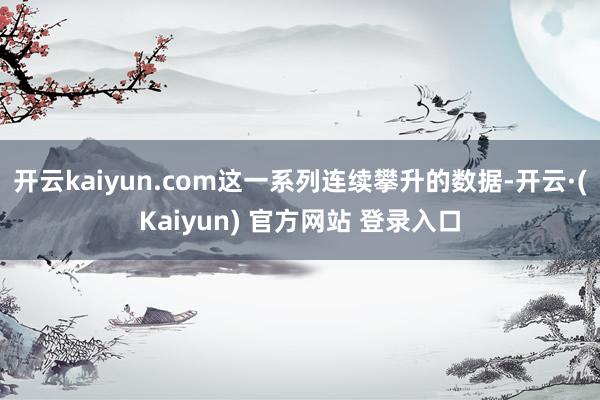 开云kaiyun.com这一系列连续攀升的数据-开云·(Kaiyun) 官方网站 登录入口