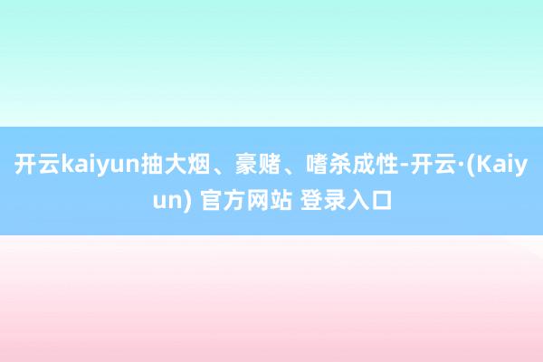 开云kaiyun抽大烟、豪赌、嗜杀成性-开云·(Kaiyun) 官方网站 登录入口
