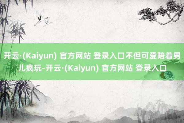 开云·(Kaiyun) 官方网站 登录入口不但可爱陪着男儿疯玩-开云·(Kaiyun) 官方网站 登录入口