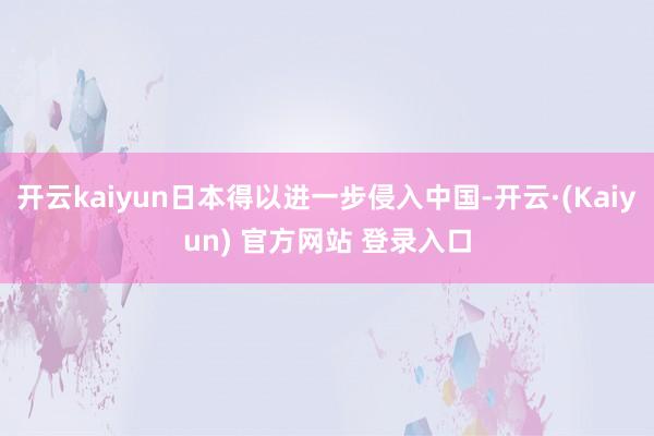 开云kaiyun日本得以进一步侵入中国-开云·(Kaiyun) 官方网站 登录入口