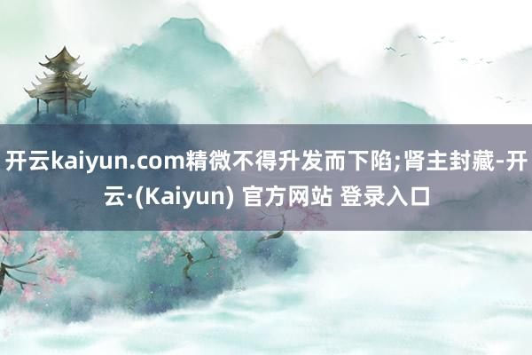 开云kaiyun.com精微不得升发而下陷;肾主封藏-开云·(Kaiyun) 官方网站 登录入口