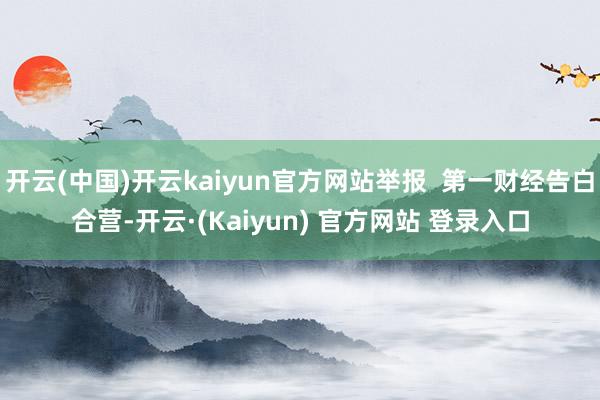 开云(中国)开云kaiyun官方网站举报  第一财经告白合营-开云·(Kaiyun) 官方网站 登录入口