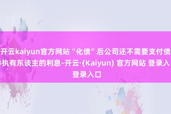 开云kaiyun官方网站“化债”后公司还不需要支付债券执有东谈主的利息-开云·(Kaiyun) 官方网站 登录入口