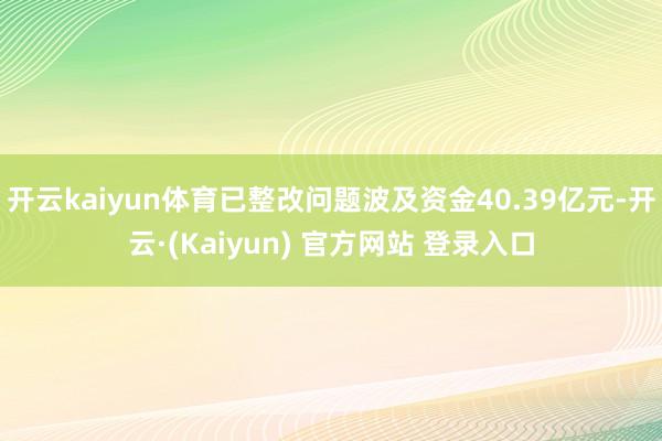 开云kaiyun体育已整改问题波及资金40.39亿元-开云·(Kaiyun) 官方网站 登录入口