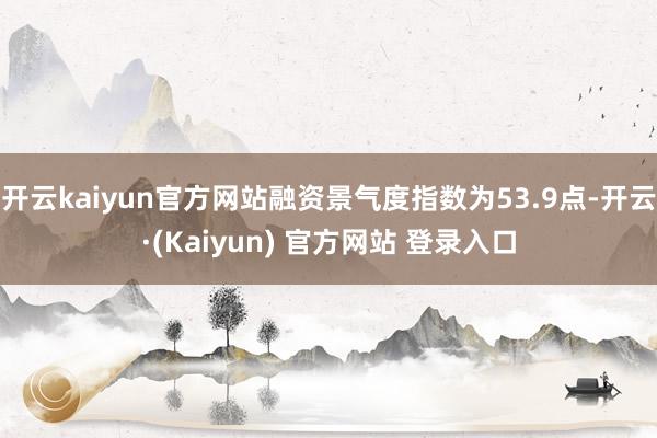 开云kaiyun官方网站融资景气度指数为53.9点-开云·(Kaiyun) 官方网站 登录入口
