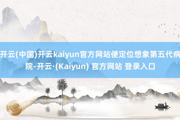 开云(中国)开云kaiyun官方网站便定位想象第五代病院-开云·(Kaiyun) 官方网站 登录入口