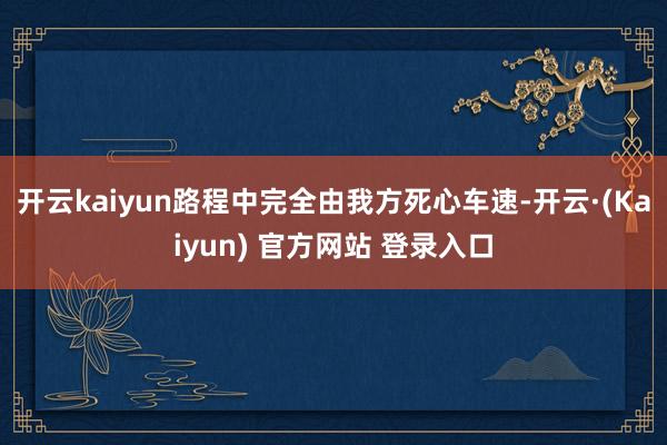 开云kaiyun路程中完全由我方死心车速-开云·(Kaiyun) 官方网站 登录入口
