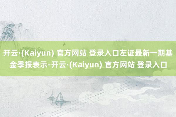 开云·(Kaiyun) 官方网站 登录入口左证最新一期基金季报表示-开云·(Kaiyun) 官方网站 登录入口
