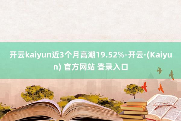 开云kaiyun近3个月高潮19.52%-开云·(Kaiyun) 官方网站 登录入口