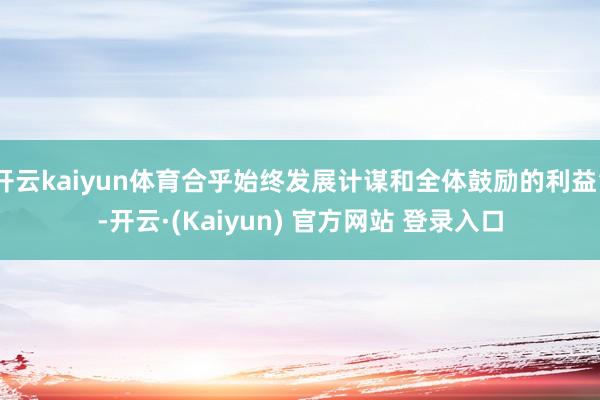 开云kaiyun体育合乎始终发展计谋和全体鼓励的利益”-开云·(Kaiyun) 官方网站 登录入口