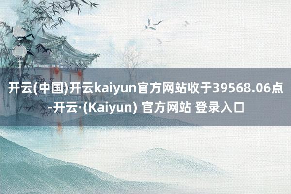 开云(中国)开云kaiyun官方网站收于39568.06点-开云·(Kaiyun) 官方网站 登录入口