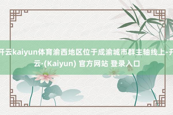开云kaiyun体育渝西地区位于成渝城市群主轴线上-开云·(Kaiyun) 官方网站 登录入口