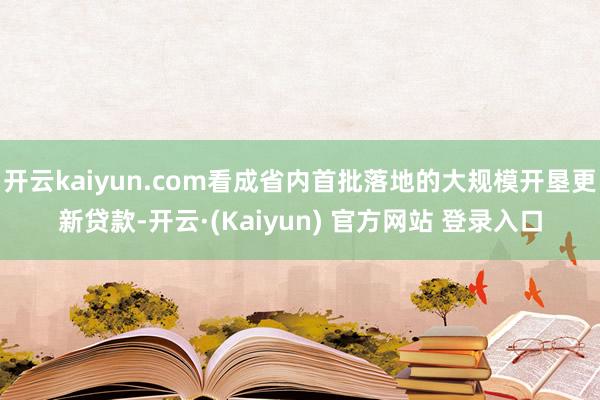 开云kaiyun.com看成省内首批落地的大规模开垦更新贷款-开云·(Kaiyun) 官方网站 登录入口