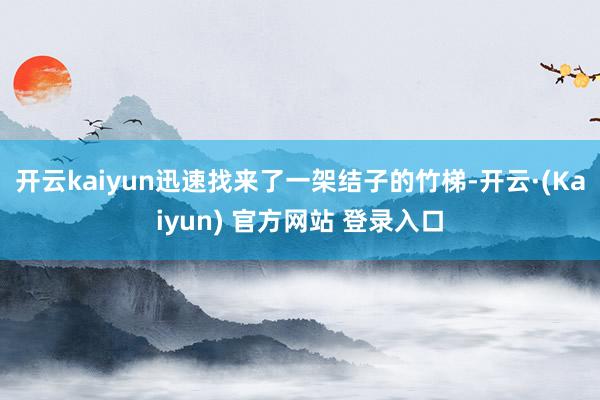 开云kaiyun迅速找来了一架结子的竹梯-开云·(Kaiyun) 官方网站 登录入口