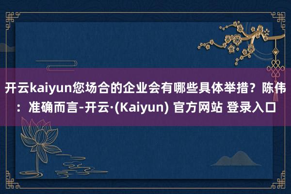 开云kaiyun您场合的企业会有哪些具体举措？　　陈伟：准确而言-开云·(Kaiyun) 官方网站 登录入口