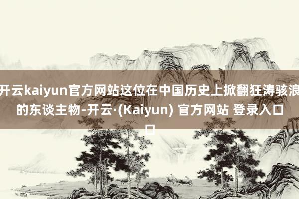 开云kaiyun官方网站这位在中国历史上掀翻狂涛骇浪的东谈主物-开云·(Kaiyun) 官方网站 登录入口