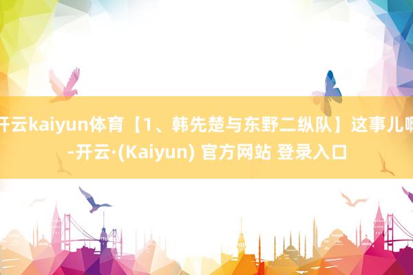 开云kaiyun体育【1、韩先楚与东野二纵队】这事儿啊-开云·(Kaiyun) 官方网站 登录入口