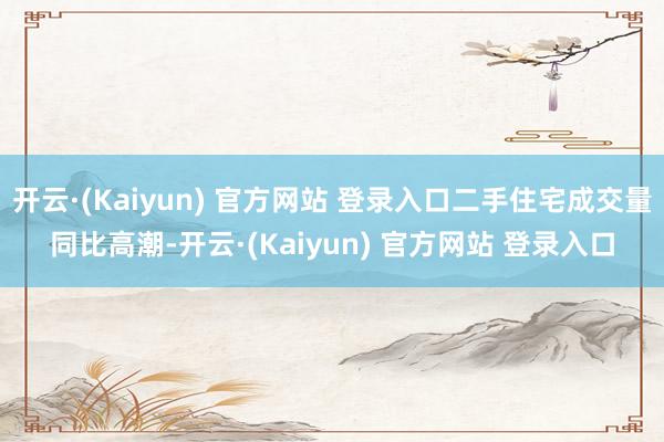 开云·(Kaiyun) 官方网站 登录入口二手住宅成交量同比高潮-开云·(Kaiyun) 官方网站 登录入口