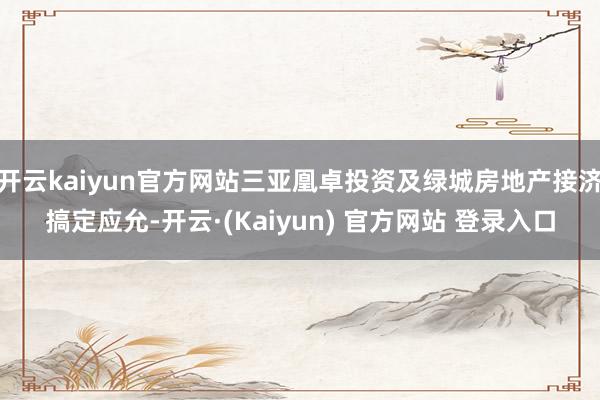 开云kaiyun官方网站三亚凰卓投资及绿城房地产接济搞定应允-开云·(Kaiyun) 官方网站 登录入口