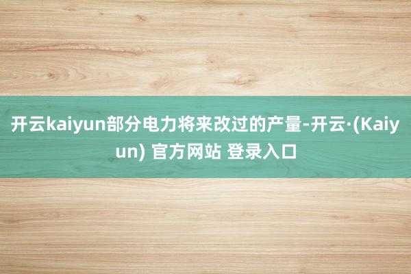 开云kaiyun部分电力将来改过的产量-开云·(Kaiyun) 官方网站 登录入口