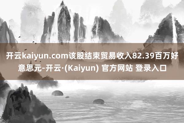 开云kaiyun.com该股结束贸易收入82.39百万好意思元-开云·(Kaiyun) 官方网站 登录入口
